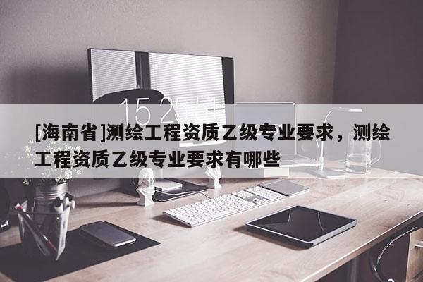 [海南省]測繪工程資質乙級專業要求，測繪工程資質乙級專業要求有哪些