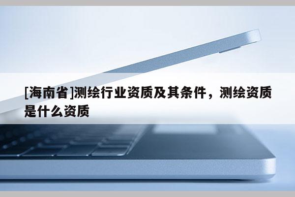 [海南省]測繪行業資質及其條件，測繪資質是什么資質