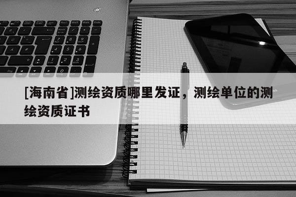 [海南省]測繪資質哪里發證，測繪單位的測繪資質證書