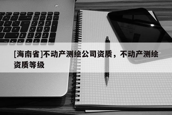 [海南省]不動產(chǎn)測繪公司資質(zhì)，不動產(chǎn)測繪資質(zhì)等級
