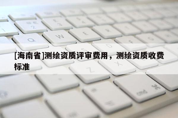 [海南省]測繪資質(zhì)評審費用，測繪資質(zhì)收費標(biāo)準(zhǔn)