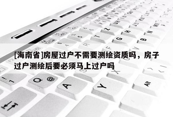 [海南省]房屋過戶不需要測繪資質嗎，房子過戶測繪后要必須馬上過戶嗎