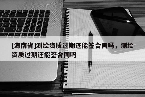 [海南省]測繪資質(zhì)過期還能簽合同嗎，測繪資質(zhì)過期還能簽合同嗎