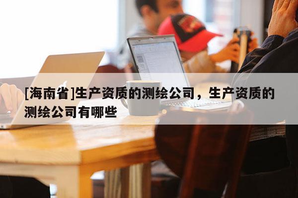 [海南省]生產(chǎn)資質(zhì)的測繪公司，生產(chǎn)資質(zhì)的測繪公司有哪些