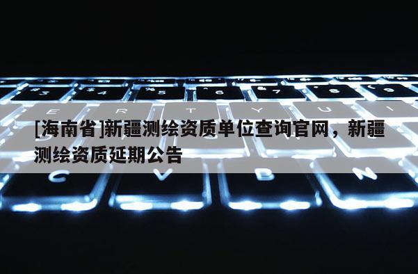 [海南省]新疆測繪資質單位查詢官網，新疆測繪資質延期公告