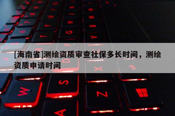 [海南省]測繪資質(zhì)審查社保多長時間，測繪資質(zhì)申請時間