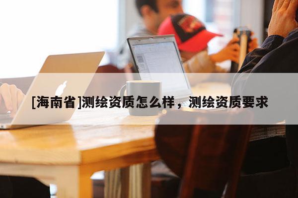 [海南省]測繪資質(zhì)怎么樣，測繪資質(zhì)要求