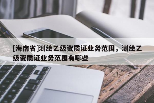 [海南省]測繪乙級資質證業務范圍，測繪乙級資質證業務范圍有哪些