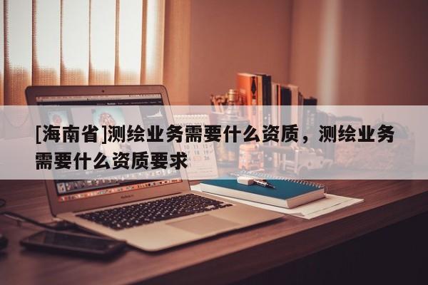 [海南省]測繪業務需要什么資質，測繪業務需要什么資質要求