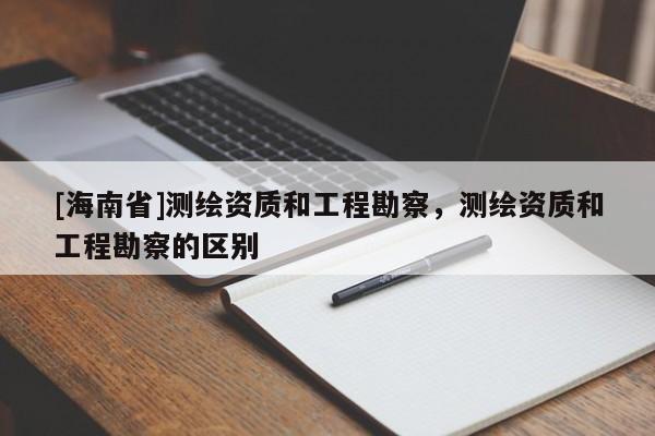 [海南省]測(cè)繪資質(zhì)和工程勘察，測(cè)繪資質(zhì)和工程勘察的區(qū)別