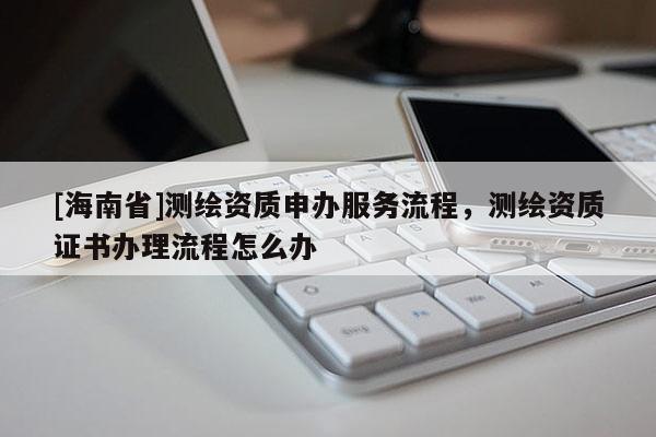 [海南省]測(cè)繪資質(zhì)申辦服務(wù)流程，測(cè)繪資質(zhì)證書(shū)辦理流程怎么辦