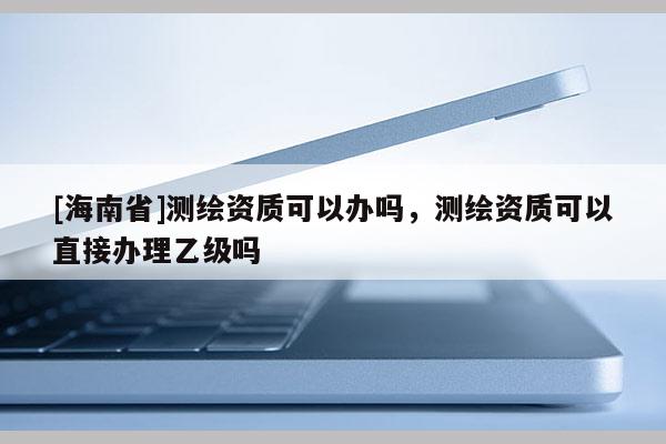[海南省]測繪資質可以辦嗎，測繪資質可以直接辦理乙級嗎
