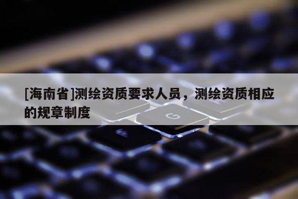 [海南省]測繪資質要求人員，測繪資質相應的規章制度