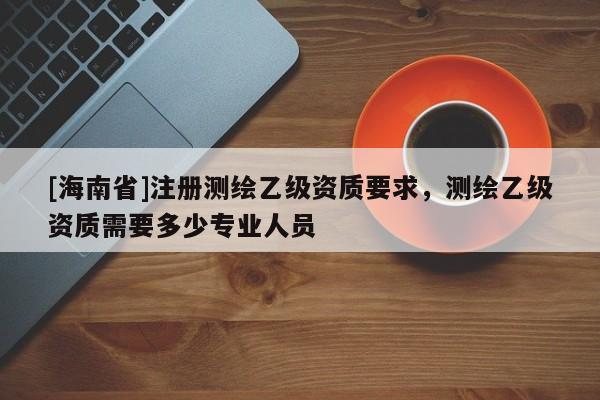[海南省]注冊測繪乙級資質要求，測繪乙級資質需要多少專業人員