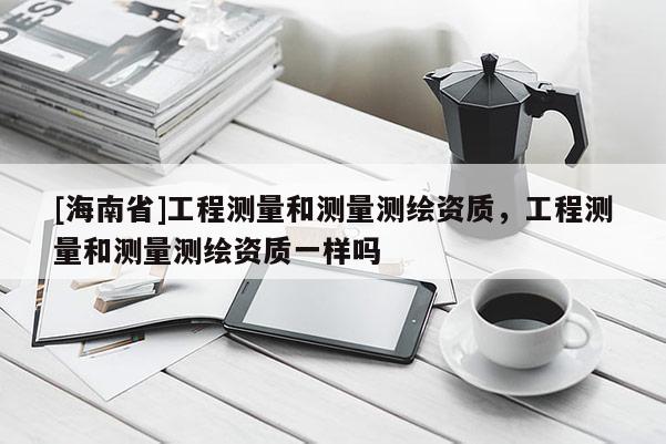 [海南省]工程測量和測量測繪資質，工程測量和測量測繪資質一樣嗎