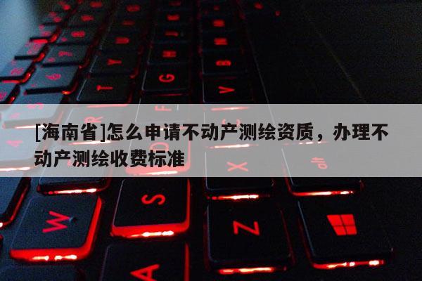 [海南省]怎么申請不動產測繪資質，辦理不動產測繪收費標準