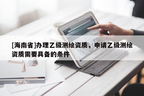 [海南省]辦理乙級(jí)測(cè)繪資質(zhì)，申請(qǐng)乙級(jí)測(cè)繪資質(zhì)需要具備的條件
