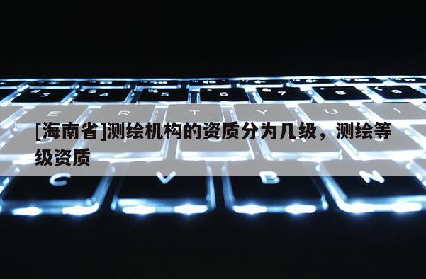[海南省]測(cè)繪機(jī)構(gòu)的資質(zhì)分為幾級(jí)，測(cè)繪等級(jí)資質(zhì)