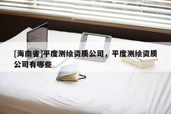 [海南省]平度測(cè)繪資質(zhì)公司，平度測(cè)繪資質(zhì)公司有哪些