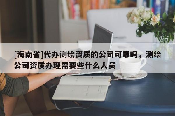 [海南省]代辦測(cè)繪資質(zhì)的公司可靠嗎，測(cè)繪公司資質(zhì)辦理需要些什么人員