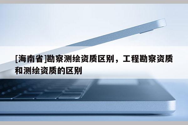 [海南省]勘察測(cè)繪資質(zhì)區(qū)別，工程勘察資質(zhì)和測(cè)繪資質(zhì)的區(qū)別