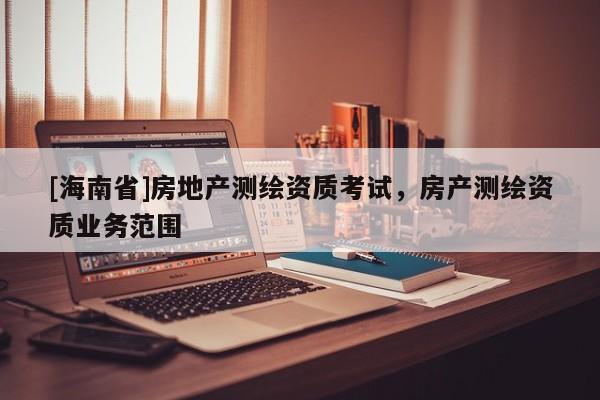 [海南省]房地產(chǎn)測繪資質(zhì)考試，房產(chǎn)測繪資質(zhì)業(yè)務(wù)范圍