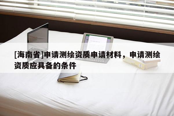 [海南省]申請測繪資質(zhì)申請材料，申請測繪資質(zhì)應(yīng)具備的條件