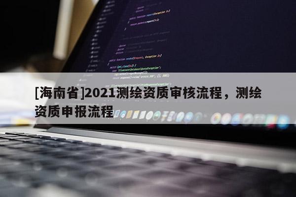 [海南省]2021測繪資質(zhì)審核流程，測繪資質(zhì)申報(bào)流程