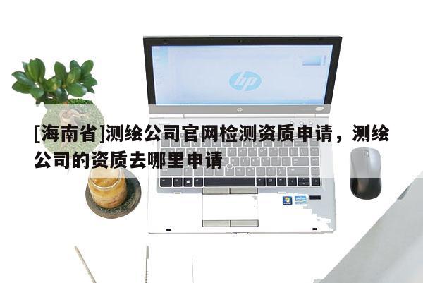 [海南省]測繪公司官網檢測資質申請，測繪公司的資質去哪里申請