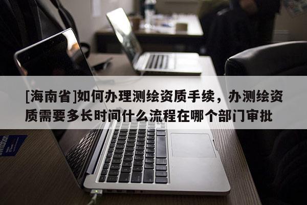 [海南省]如何辦理測繪資質手續，辦測繪資質需要多長時間什么流程在哪個部門審批