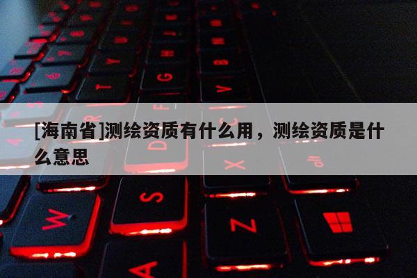 [海南省]測繪資質有什么用，測繪資質是什么意思