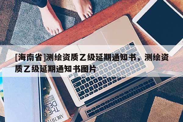 [海南省]測繪資質乙級延期通知書，測繪資質乙級延期通知書圖片