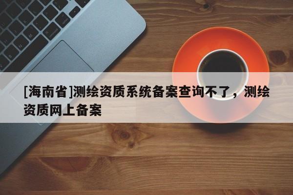 [海南省]測繪資質系統備案查詢不了，測繪資質網上備案