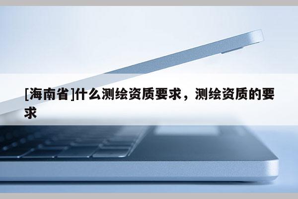 [海南省]什么測繪資質(zhì)要求，測繪資質(zhì)的要求