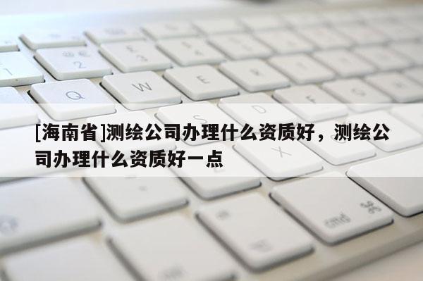 [海南省]測繪公司辦理什么資質好，測繪公司辦理什么資質好一點
