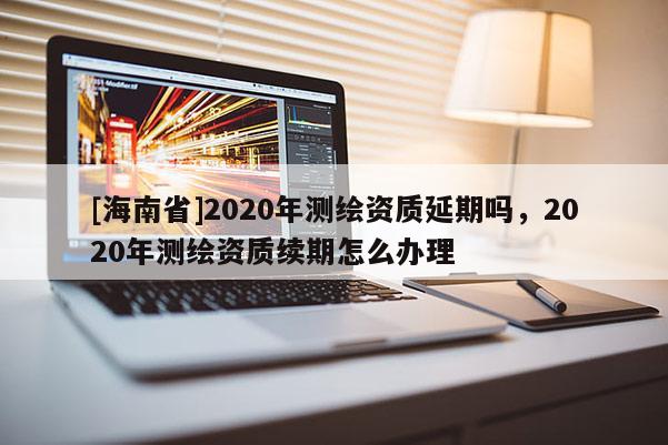 [海南省]2020年測繪資質延期嗎，2020年測繪資質續期怎么辦理