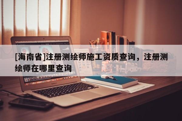 [海南省]注冊測繪師施工資質查詢，注冊測繪師在哪里查詢