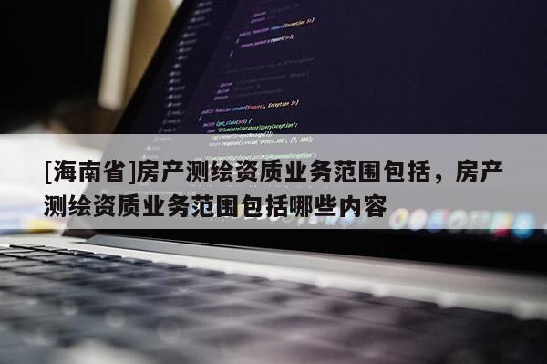 [海南省]房產測繪資質業務范圍包括，房產測繪資質業務范圍包括哪些內容