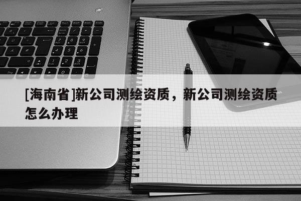 [海南省]新公司測繪資質，新公司測繪資質怎么辦理