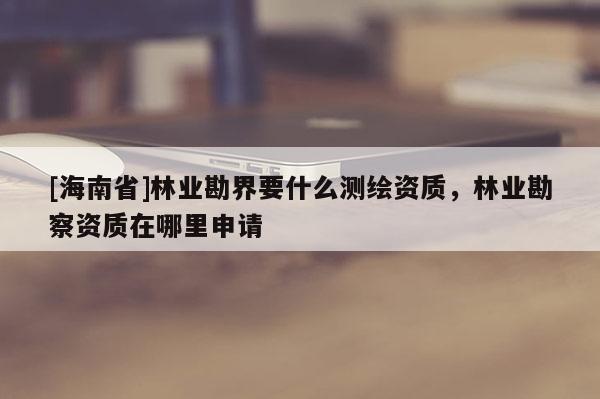 [海南省]林業勘界要什么測繪資質，林業勘察資質在哪里申請