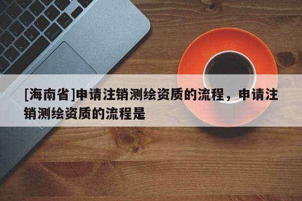 [海南省]申請注銷測繪資質的流程，申請注銷測繪資質的流程是