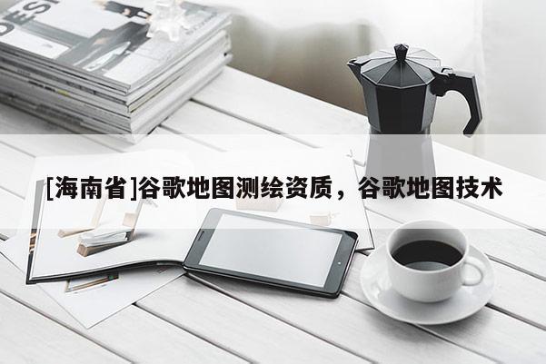 [海南省]谷歌地圖測(cè)繪資質(zhì)，谷歌地圖技術(shù)