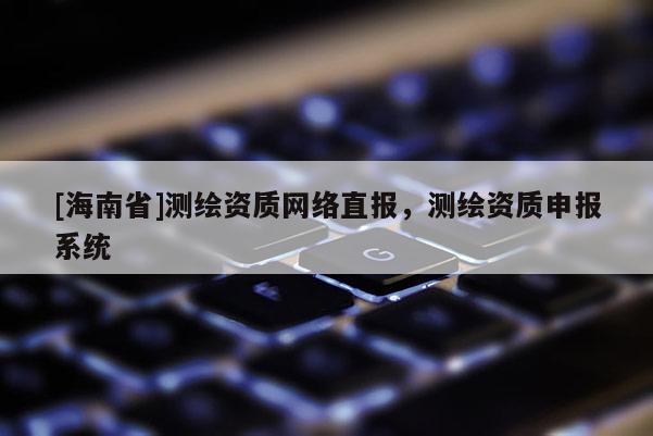[海南省]測繪資質網絡直報，測繪資質申報系統