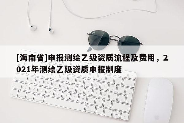[海南省]申報測繪乙級資質流程及費用，2021年測繪乙級資質申報制度