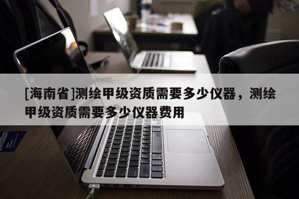 [海南省]測(cè)繪甲級(jí)資質(zhì)需要多少儀器，測(cè)繪甲級(jí)資質(zhì)需要多少儀器費(fèi)用