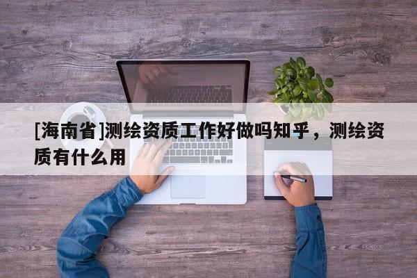 [海南省]測繪資質(zhì)工作好做嗎知乎，測繪資質(zhì)有什么用