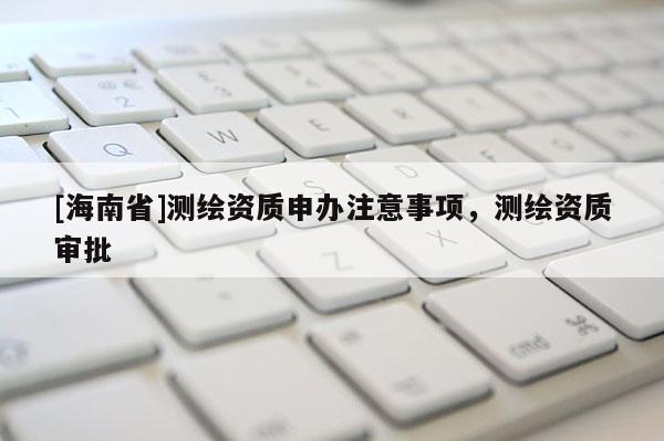 [海南省]測繪資質申辦注意事項，測繪資質審批