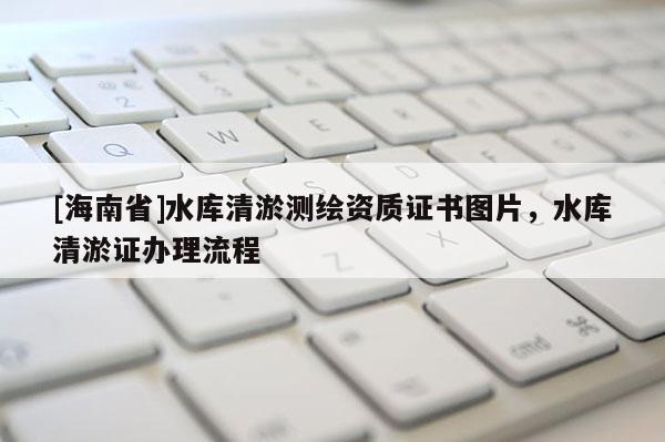 [海南省]水庫清淤測繪資質證書圖片，水庫清淤證辦理流程