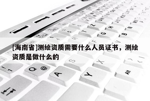 [海南省]測繪資質需要什么人員證書，測繪資質是做什么的