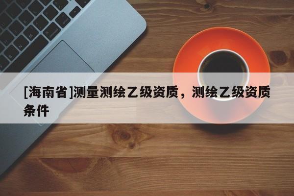 [海南省]測量測繪乙級資質(zhì)，測繪乙級資質(zhì)條件